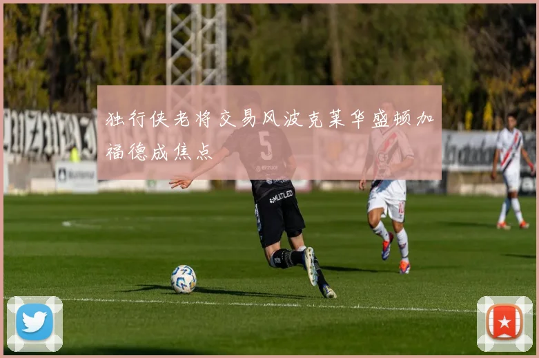 独行侠老将交易风波克莱华盛顿加福德成焦点