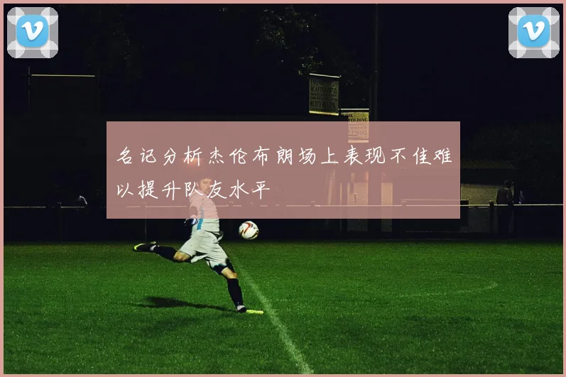 名记分析杰伦布朗场上表现不佳难以提升队友水平