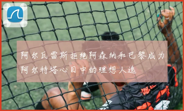 阿尔瓦雷斯拒绝阿森纳和巴黎成为阿尔特塔心目中的理想人选