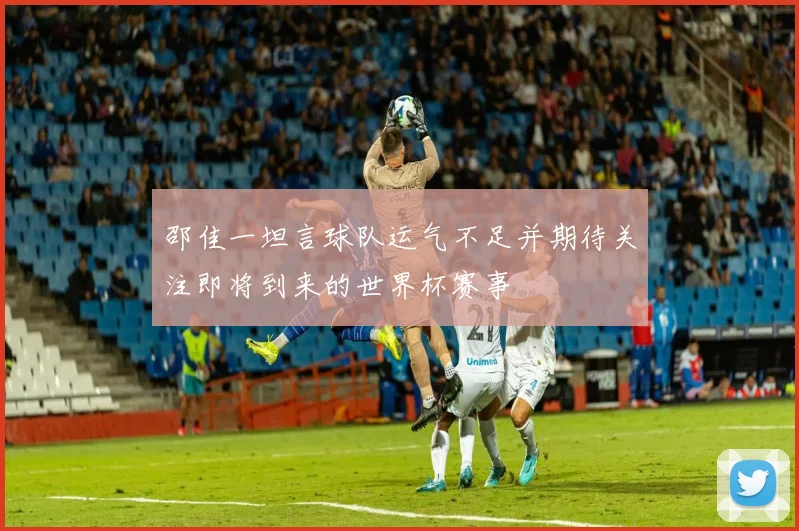 邵佳一坦言球队运气不足并期待关注即将到来的世界杯赛事